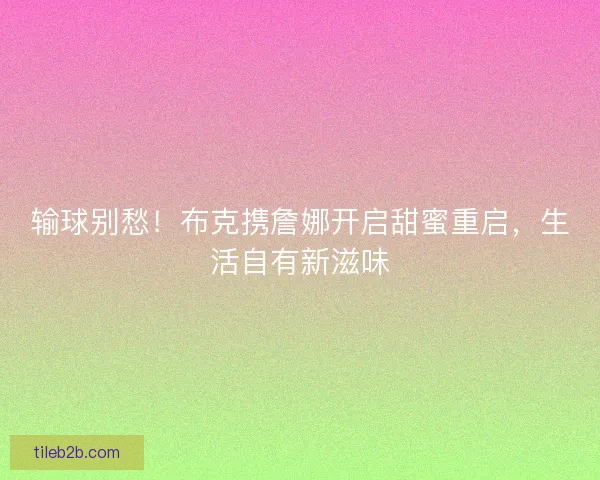 输球别愁！布克携詹娜开启甜蜜重启，生活自有新滋味