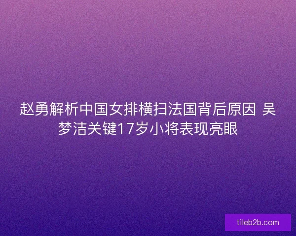 赵勇解析中国女排横扫法国背后原因 吴梦洁关键17岁小将表现亮眼