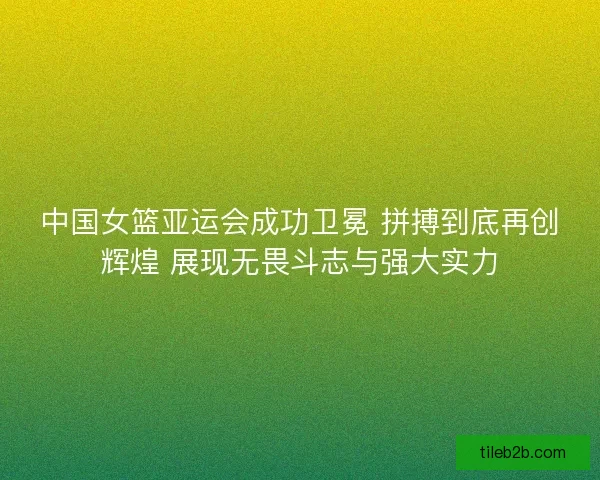 中国女篮亚运会成功卫冕 拼搏到底再创辉煌 展现无畏斗志与强大实力