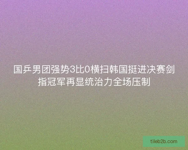 国乒男团强势3比0横扫韩国挺进决赛剑指冠军再显统治力全场压制