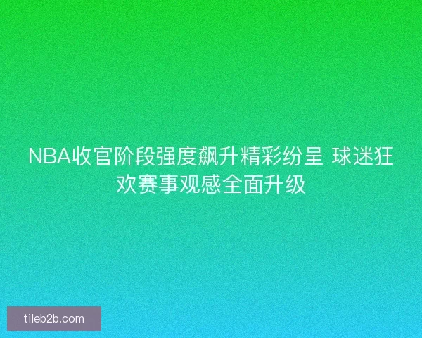 NBA收官阶段强度飙升精彩纷呈 球迷狂欢赛事观感全面升级