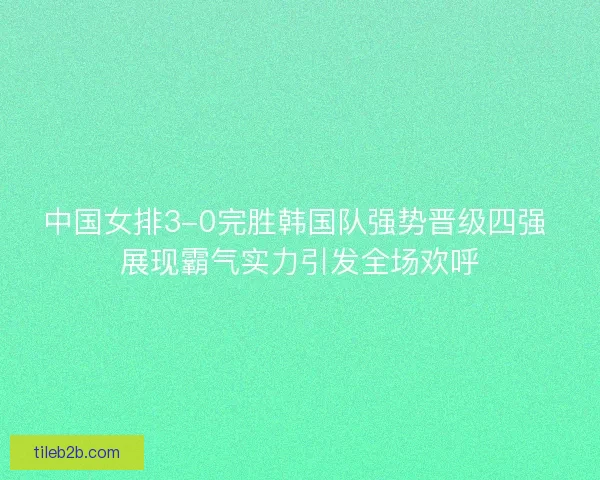 中国女排3-0完胜韩国队强势晋级四强 展现霸气实力引发全场欢呼