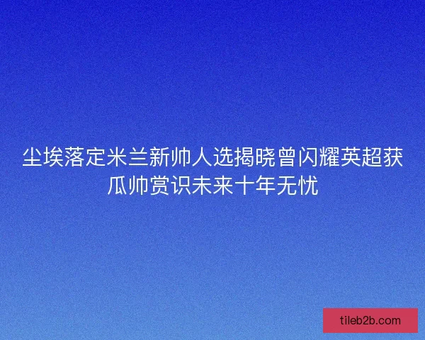 尘埃落定米兰新帅人选揭晓曾闪耀英超获瓜帅赏识未来十年无忧