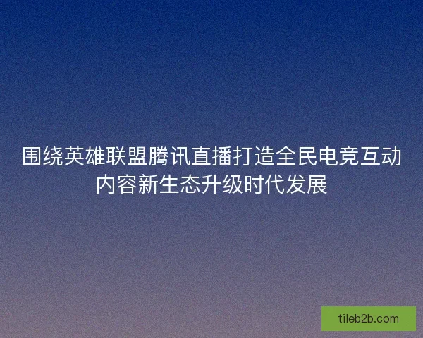 围绕英雄联盟腾讯直播打造全民电竞互动内容新生态升级时代发展