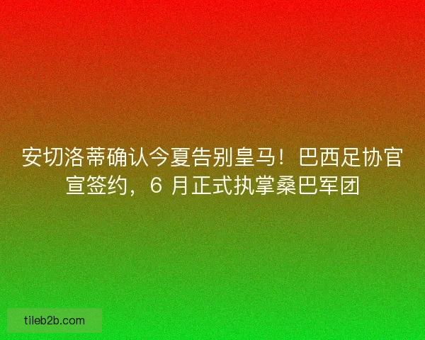 安切洛蒂确认今夏告别皇马！巴西足协官宣签约，6 月正式执掌桑巴军团