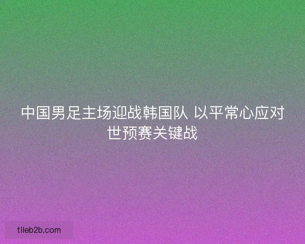 中国男足主场迎战韩国队 以平常心应对世预赛关键战