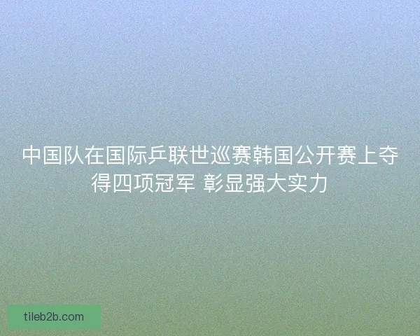 中国队在国际乒联世巡赛韩国公开赛上夺得四项冠军 彰显强大实力