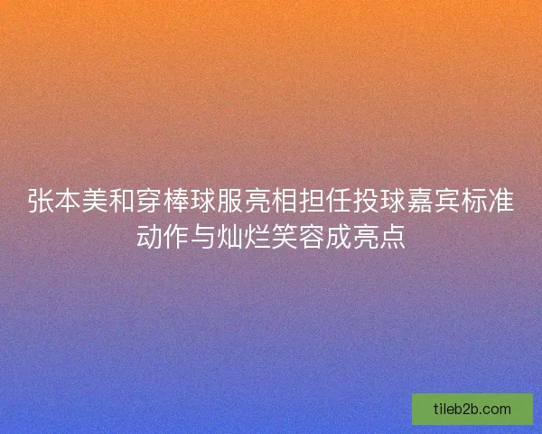 张本美和穿棒球服亮相担任投球嘉宾标准动作与灿烂笑容成亮点
