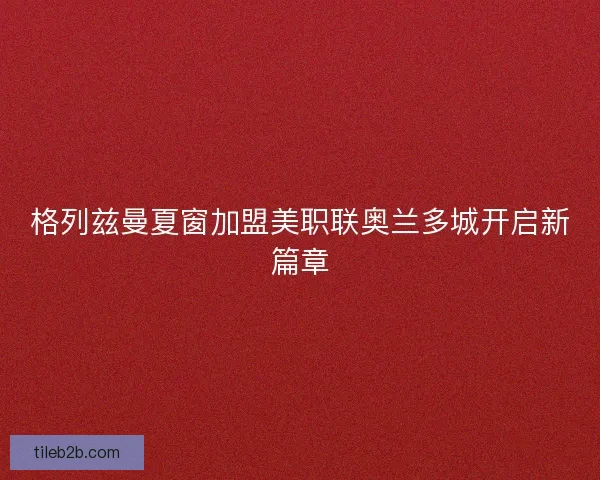 格列兹曼夏窗加盟美职联奥兰多城开启新篇章