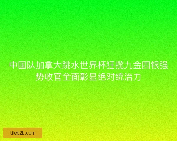 中国队加拿大跳水世界杯狂揽九金四银强势收官全面彰显绝对统治力