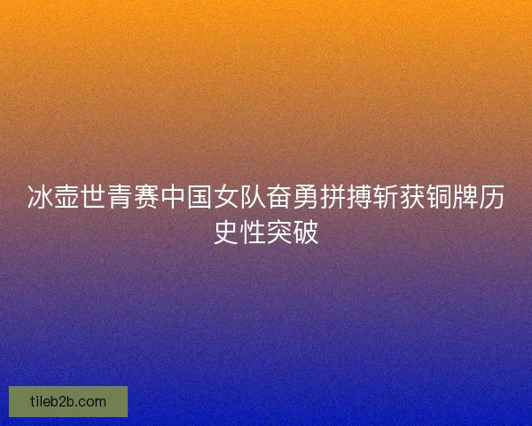 冰壶世青赛中国女队奋勇拼搏斩获铜牌历史性突破
