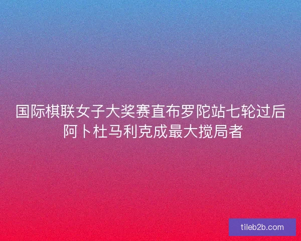 国际棋联女子大奖赛直布罗陀站七轮过后 阿卜杜马利克成最大搅局者