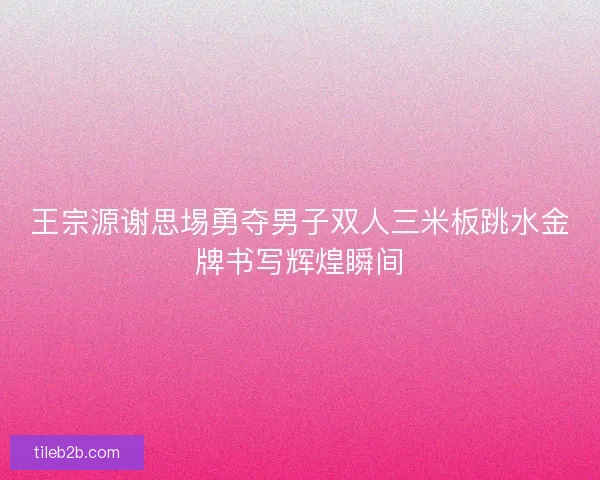 王宗源谢思埸勇夺男子双人三米板跳水金牌书写辉煌瞬间