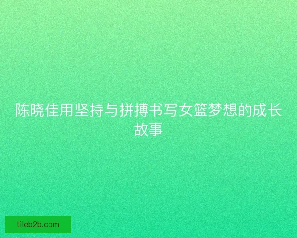 陈晓佳用坚持与拼搏书写女篮梦想的成长故事