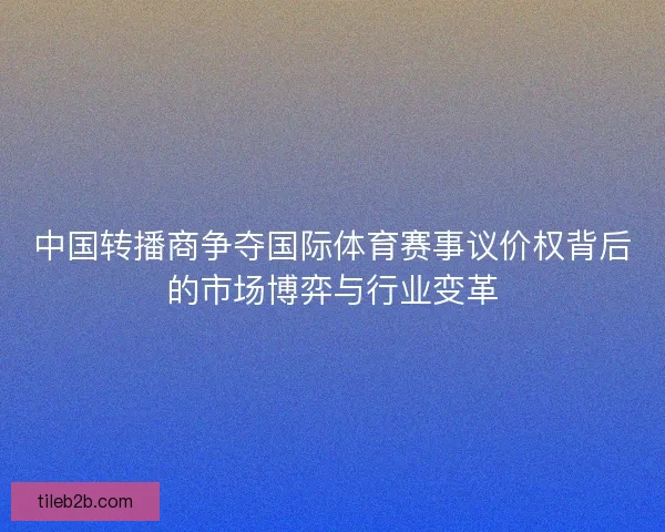 中国转播商争夺国际体育赛事议价权背后的市场博弈与行业变革