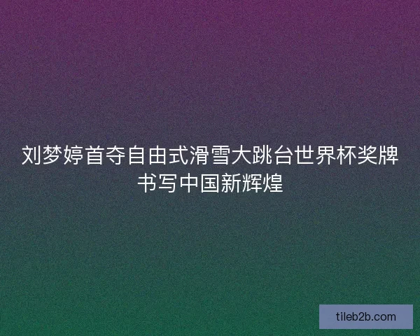 刘梦婷首夺自由式滑雪大跳台世界杯奖牌书写中国新辉煌
